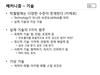 메커니즘 – 기술
• 탁월함에는 다양한 수준이 존재한다 (키케로)
 – Technology가 아니라 숙련도(skilled)를 의미
 – 실제 기술과 가상 기술

• 실제 기술의 3가지 범주
 – 육체적 기술: 힘, 민첩, 조정력 등
   • 컨트롤러를 효율적으로 조작. 당신은 발컨? 혀컨?
 – 정신적 기술: 기억력, 관찰력, 문제 해결력 등
   • 숨은 그림 찾기, 같은 그림 찾기
 – 사회적 기술: 협력하기, 속이기, 간파하기 등
   • RPG 게임, 포커


• 가상 기술
 – 캐릭터 레벨, 아이템 레벨, 스킬 포인트
 