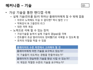 메커니즘 – 기술
• 가상 기술을 통한 핸디캡 극복
 – 실제 기술(컨트롤 등)이 뛰어난 플레이어에게 질 수 밖에 없음
   • 아무리 노력해도 이길 수 없다면? 역시 발컨 ㅜㅜ
   • 약육강식 & 그들만의 리그
   • 대전 격투 게임
 – 노력으로 극복 할 수 있는 장치
   • 가상기술을 높여서 실제 기술의 갭(gap)을 극복
   • 컨트롤이 조금 딸리더라도 장비빨(?)로 극복할 수 있도록 함
   • 유저의 이탈을 막을 수 있음

    플레이어의 수준 측면에서 고려해야 할 것
    플레이어에게 어떤 기술을 요구하고 있는가?
    이 기술들이 의도하는 경험을 만들어내는가?
    플레이어가 연습하면 기술을 향상 시킬 수 있는가?
    이 게임은 적절한 수준의 기술을 요구하는가?
 