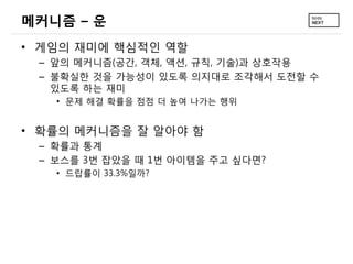 메커니즘 – 운
• 게임의 재미에 핵심적인 역할
 – 앞의 메커니즘(공간, 객체, 액션, 규칙, 기술)과 상호작용
 – 불확실한 것을 가능성이 있도록 의지대로 조각해서 도전할 수
   있도록 하는 재미
   • 문제 해결 확률을 점점 더 높여 나가는 행위


• 확률의 메커니즘을 잘 알아야 함
 – 확률과 통계
 – 보스를 3번 잡았을 때 1번 아이템을 주고 싶다면?
   • 드랍률이 33.3%일까?
 