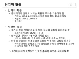 인지적 확률
• 인지적 확률
 – 플레이어가 실제로 느끼는 확률에 주의를 기울여야 함
   • 게임 A: 66%로 2400 획득, 33%로 2500 획득, 1%로 0 획득
   • 게임 B: 100%로 2400획득
   • 당신은?


• 사람의 습성
 – 즐거운 것을 선택하려고 하지만, 동시에 고통을 피하려고 함
   • 보험처럼 마음의 평안을 사는 것
 – 불확실한 이익보다 명확한 이익을 선호
   • 내가 이 콘텐츠를 x만큼 하면 oo를 y만큼 얻을 수 있겠지…
 – 이익에 있어서는 보수적이고 손해에 있어서는 위험을 무릅씀
   • 작지만 분명한 손해와 크지만 불확실한 손해 중 선택해야 될 경우에
     는 도박을 하는 경향이 있음

  플레이어에게 긍정적인 느낌과 흥분을 주도록 설계해야 함
 