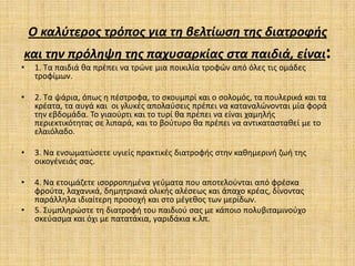 Ο καλφτεροσ τρόποσ για τθ βελτίωςθ τθσ διατροφισ
και τθν πρόλθψθ τθσ παχυςαρκίασ ςτα παιδιά, είναι:
•    1. Τα παιδιά κα πρζπει να τρϊνε μια ποικιλία τροφϊν από όλεσ τισ ομάδεσ
     τροφίμων.

•    2. Τα ψάρια, όπωσ θ πζςτροφα, το ςκουμπρί και ο ςολομόσ, τα πουλερικά και τα
     κρζατα, τα αυγά και οι γλυκζσ απολαφςεισ πρζπει να καταναλϊνονται μία φορά
     τθν εβδομάδα. Το γιαοφρτι και το τυρί κα πρζπει να είναι χαμθλισ
     περιεκτικότθτασ ςε λιπαρά, και το βοφτυρο κα πρζπει να αντικαταςτακεί με το
     ελαιόλαδο.

•    3. Να ενςωματϊςετε υγιείσ πρακτικζσ διατροφισ ςτθν κακθμερινι ηωι τθσ
     οικογζνειάσ ςασ.

•    4. Να ετοιμάηετε ιςορροπθμζνα γεφματα που αποτελοφνται από φρζςκα
     φροφτα, λαχανικά, δθμθτριακά ολικισ αλζςεωσ και άπαχο κρζασ, δίνοντασ
     παράλλθλα ιδιαίτερθ προςοχι και ςτο μζγεκοσ των μερίδων.
•    5. Συμπλθρϊςτε τθ διατροφι του παιδιοφ ςασ με κάποιο πολυβιταμινοφχο
     ςκεφαςμα και όχι με πατατάκια, γαριδάκια κ.λπ.
 