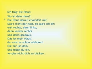 Ich frag’ die Maus:
    Wo ist dein Haus?
.   Die Maus darauf erwiedert mir:
    Sag’s nicht der Katz, so sag’s ich dir:
    erst rechts, dann links,
    dann wieder rechts
    und dann gradaus.
    Das ist mein Haus,
    du wirst es schon erblicken!
    Die Tür ist klein,
    und trittst du ein,
    vergiss nicht dich zu bücken.
 