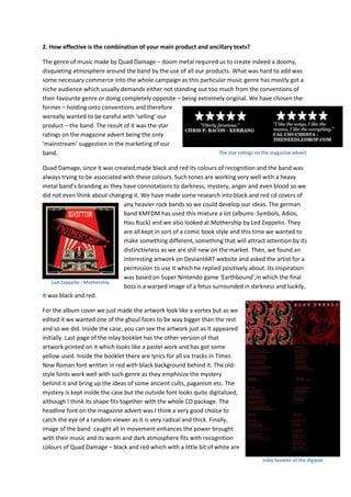 2. How effective is the combination of your main product and ancillary texts?

The genre of music made by Quad Damage – doom metal required us to create indeed a doomy,
disquieting atmosphere around the band by the use of all our products. What was hard to add was
some necessary commerce into the whole campaign as this particular music genre has mostly got a
niche audience which usually demands either not standing out too much from the conventions of
their favourite genre or doing completely opposite – being extremely original. We have chosen the
former – holding onto conventions and therefore
wereally wanted to be careful with ‘selling’ our
product – the band. The result of it was the star
ratings on the magazine advert being the only
‘mainstream’ suggestion in the marketing of our
band.                                                             The star ratings on the magazine advert

Quad Damage, since it was created,made black and red its colours of recognition and the band was
always trying to be associated with these colours. Such tones are working very well with a heavy
metal band’s branding as they have connotations to darkness, mystery, anger and even blood so we
did not even think about changing it. We have made some research into black and red cd covers of
                               any heavier rock bands so we could develop our ideas. The german
                               band KMFDM has used this mixture a lot (albums: Symbols, Adios,
                               Hau Ruck) and we also looked at Mothership by Led Zeppelin. They
                               are all kept in sort of a comic book style and this time we wanted to
                               make something different, something that will attract attention by its
                               distinctivness as we are still new on the market. Then, we found an
                               interesting artwork on DeviantART website and asked the artist for a
                               permission to use it which he replied positively about. Its inspiration
                               was based on Super Nintendo game ‘Earthbound’,in which the final
    Led Zeppelin - Mothership
                               boss is a warped image of a fetus surrounded in darkness and luckily,
it was black and red.

For the album cover we just made the artwork look like a vortex but as we
edited it we wanted one of the ghoul faces to be way bigger than the rest
and so we did. Inside the case, you can see the artwork just as it appeared
initially. Last page of the inlay booklet has the other version of that
artwork printed on it which looks like a pastel work and has got some
yellow used. Inside the booklet there are lyrics for all six tracks in Times
New Roman font written in red with black background behind it. The old-
style fonts work well with such genre as they emphisize the mystery
behind it and bring up the ideas of some ancient cults, paganism etc. The
mystery is kept inside the case but the outside font looks quite digitalized,
although I think its shape fits together with the whole CD package. The
headline font on the magazine advert was I think a very good choice to
catch the eye of a random viewer as it is very radical and thick. Finally,
image of the band caught all in movement enhances the power brought
with their music and its warm and dark atmosphere fits with recognition
colours of Quad Damage – black and red which with a little bit of white are
                                                                                       Inlay booklet of the digipak
 