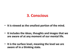 3. Conscious

• It is viewed as the smallest portion of the mind.

• It includes the ideas, thoughts and images that we
  are aware of at any moment of our mental life.

• It is the surface level, meaning the level we are
  aware of in a thinking state.
 