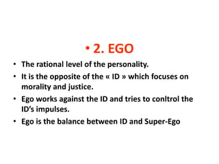 • 2. EGO
• The rational level of the personality.
• It is the opposite of the « ID » which focuses on
  morality and justice.
• Ego works against the ID and tries to conltrol the
  ID’s impulses.
• Ego is the balance between ID and Super-Ego
 