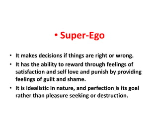 • Super-Ego
• It makes decisions if things are right or wrong.
• It has the ability to reward through feelings of
  satisfaction and self love and punish by providing
  feelings of guilt and shame.
• It is idealistic in nature, and perfection is its goal
  rather than pleasure seeking or destruction.
 