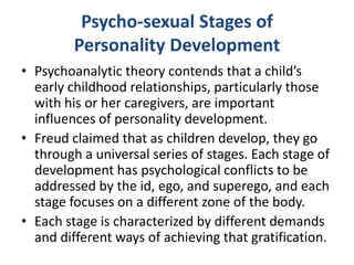 Psycho-sexual Stages of
         Personality Development
• Psychoanalytic theory contends that a child’s
  early childhood relationships, particularly those
  with his or her caregivers, are important
  influences of personality development.
• Freud claimed that as children develop, they go
  through a universal series of stages. Each stage of
  development has psychological conflicts to be
  addressed by the id, ego, and superego, and each
  stage focuses on a different zone of the body.
• Each stage is characterized by different demands
  and different ways of achieving that gratification.
 