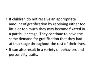 • If children do not receive an appropriate
  amount of gratification by receiving either too
  little or too much they may become fixated in
  a particular stage. They continue to have the
  same demand for gratification that they had
  at that stage throughout the rest of their lives.
• It can also result in a variety of behaviors and
  personality traits.
 