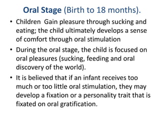 Oral Stage (Birth to 18 months).
• Children Gain pleasure through sucking and
  eating; the child ultimately develops a sense
  of comfort through oral stimulation
• During the oral stage, the child is focused on
  oral pleasures (sucking, feeding and oral
  discovery of the world).
• It is believed that if an infant receives too
  much or too little oral stimulation, they may
  develop a fixation or a personality trait that is
  fixated on oral gratification.
 