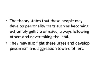 • The theory states that these people may
  develop personality traits such as becoming
  extremely gullible or naive, always following
  others and never taking the lead.
• They may also fight these urges and develop
  pessimism and aggression toward others.
 