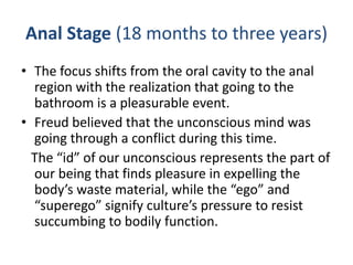 Anal Stage (18 months to three years)
• The focus shifts from the oral cavity to the anal
  region with the realization that going to the
  bathroom is a pleasurable event.
• Freud believed that the unconscious mind was
  going through a conflict during this time.
  The “id” of our unconscious represents the part of
  our being that finds pleasure in expelling the
  body’s waste material, while the “ego” and
  “superego” signify culture’s pressure to resist
  succumbing to bodily function.
 