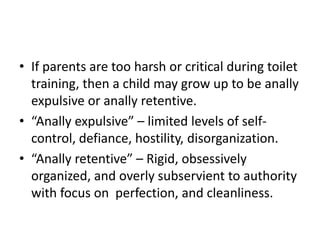 • If parents are too harsh or critical during toilet
  training, then a child may grow up to be anally
  expulsive or anally retentive.
• “Anally expulsive” – limited levels of self-
  control, defiance, hostility, disorganization.
• “Anally retentive” – Rigid, obsessively
  organized, and overly subservient to authority
  with focus on perfection, and cleanliness.
 