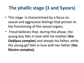 The phallic stage (3 and 5years)
• This stage is characterized by a focus on
  sexual and aggressive feelings that pertain to
  the functioning of the sexual organs.
• Freud believes that, during this phase, the
  young boy falls in love with his mother (the
  Oedipus complex) and dreads his father, while
  the young girl falls in love with her father (the
  Electra complex).
 