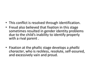 • This conflict is resolved through identification.
• Freud also believed that fixation in this stage
  sometimes resulted in gender identity problems
  due to the child’s inability to identify properly
  with a rival parent .

• Fixation at the phallic stage develops a phallic
  character, who is reckless, resolute, self-assured,
  and excessively vain and proud.
 