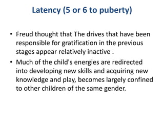 Latency (5 or 6 to puberty)

• Freud thought that The drives that have been
  responsible for gratification in the previous
  stages appear relatively inactive .
• Much of the child's energies are redirected
  into developing new skills and acquiring new
  knowledge and play, becomes largely confined
  to other children of the same gender.
 