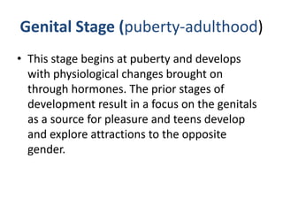 Genital Stage (puberty-adulthood)
• This stage begins at puberty and develops
  with physiological changes brought on
  through hormones. The prior stages of
  development result in a focus on the genitals
  as a source for pleasure and teens develop
  and explore attractions to the opposite
  gender.
 