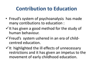 Contribution to Education
• Freud’s system of psychoanalysis has made
  many contibutions to education :
It has given a good method for the study of
  human behaviour.
Freud’s system ushered in an era of child-
  centred education.
It highlighted the ill effects of unnecessary
  restrictions and it has given an impetus to the
  movement of early childhood education.
 