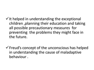 It helped in understanding the exceptional
 children ,planning their education and taking
 all possible precautionary measures for
 preventing the problems they might face in
 the future.

Freud’s concept of the unconscious has helped
 in understanding the cause of maladaptive
 behaviour .
 