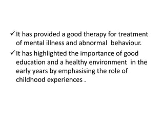 It has provided a good therapy for treatment
 of mental illness and abnormal behaviour.
It has highlighted the importance of good
 education and a healthy environment in the
 early years by emphasising the role of
 childhood experiences .
 
