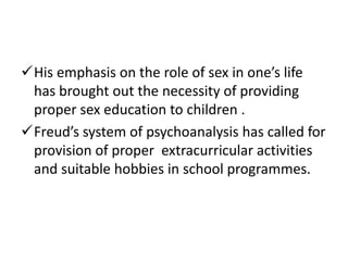 His emphasis on the role of sex in one’s life
 has brought out the necessity of providing
 proper sex education to children .
Freud’s system of psychoanalysis has called for
 provision of proper extracurricular activities
 and suitable hobbies in school programmes.
 