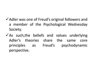 Adler was one of Freud’s original followers and
 a member of the Psychological Wednesday
 Society.
As such,the beliefs and values underlying
 Adler’s theories share the same core
 principles   as     Freud’s    psychodynamic
 perspective.
 