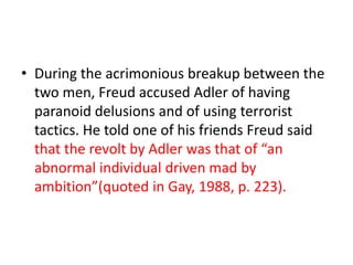 • During the acrimonious breakup between the
  two men, Freud accused Adler of having
  paranoid delusions and of using terrorist
  tactics. He told one of his friends Freud said
  that the revolt by Adler was that of “an
  abnormal individual driven mad by
  ambition”(quoted in Gay, 1988, p. 223).
 