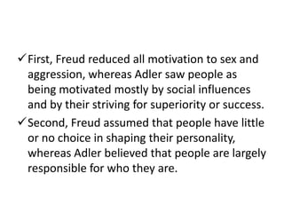 First, Freud reduced all motivation to sex and
 aggression, whereas Adler saw people as
 being motivated mostly by social influences
 and by their striving for superiority or success.
Second, Freud assumed that people have little
 or no choice in shaping their personality,
 whereas Adler believed that people are largely
 responsible for who they are.
 