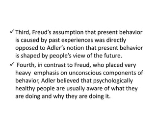  Third, Freud’s assumption that present behavior
  is caused by past experiences was directly
  opposed to Adler’s notion that present behavior
  is shaped by people’s view of the future.
 Fourth, in contrast to Freud, who placed very
  heavy emphasis on unconscious components of
  behavior, Adler believed that psychologically
  healthy people are usually aware of what they
  are doing and why they are doing it.
 