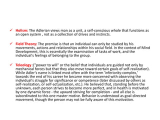  Holism: The Adlerian views man as a unit, a self-conscious whole that functions as
  an open system , not as a collection of drives and instincts.

 Field Theory: The premise is that an individual can only be studied by his
  movements, actions and relationships within his social field. In the context of Mind
  Development, this is essentially the examination of tasks of work, and the
  individual's feelings of belonging to the group.

 Teleology :("power to will" or the belief that individuals are guided not only by
  mechanical forces but that they also move toward certain goals of self-realization).
  While Adler's name is linked most often with the term 'inferiority-complex,'
  towards the end of his career he became more concerned with observing the
  individual's struggle for significance or competence (later discussed by others as
  self-realization, or self-actualization, etc.). He believed that, standing before the
  unknown, each person strives to become more perfect, and in health is motivated
  by one dynamic force - the upward striving for completion - and all else is
  subordinated to this one master motive. Behavior is understood as goal-directed
  movement, though the person may not be fully aware of this motivation.
 