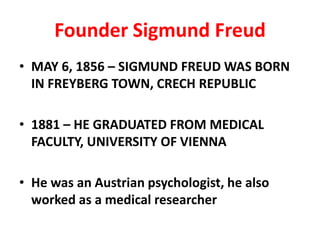 Founder Sigmund Freud
• MAY 6, 1856 – SIGMUND FREUD WAS BORN
  IN FREYBERG TOWN, CRECH REPUBLIC

• 1881 – HE GRADUATED FROM MEDICAL
  FACULTY, UNIVERSITY OF VIENNA

• He was an Austrian psychologist, he also
  worked as a medical researcher
 