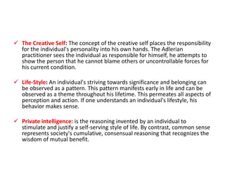  The Creative Self: The concept of the creative self places the responsibility
  for the individual's personality into his own hands. The Adlerian
  practitioner sees the individual as responsible for himself, he attempts to
  show the person that he cannot blame others or uncontrollable forces for
  his current condition.

 Life-Style: An individual's striving towards significance and belonging can
  be observed as a pattern. This pattern manifests early in life and can be
  observed as a theme throughout his lifetime. This permeates all aspects of
  perception and action. If one understands an individual's lifestyle, his
  behavior makes sense.

 Private intelligence: is the reasoning invented by an individual to
  stimulate and justify a self-serving style of life. By contrast, common sense
  represents society's cumulative, consensual reasoning that recognizes the
  wisdom of mutual benefit.
 