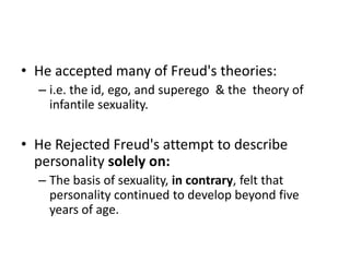 • He accepted many of Freud's theories:
  – i.e. the id, ego, and superego & the theory of
    infantile sexuality.

• He Rejected Freud's attempt to describe
  personality solely on:
  – The basis of sexuality, in contrary, felt that
    personality continued to develop beyond five
    years of age.
 