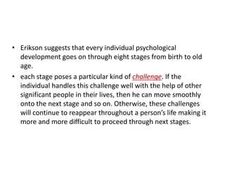 • Erikson suggests that every individual psychological
  development goes on through eight stages from birth to old
  age.
• each stage poses a particular kind of challenge. If the
  individual handles this challenge well with the help of other
  significant people in their lives, then he can move smoothly
  onto the next stage and so on. Otherwise, these challenges
  will continue to reappear throughout a person’s life making it
  more and more difficult to proceed through next stages.
 