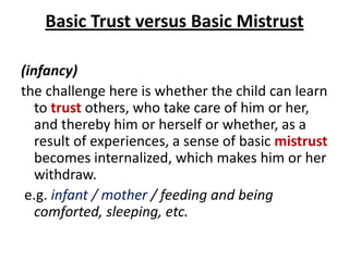 Basic Trust versus Basic Mistrust

(infancy)
the challenge here is whether the child can learn
   to trust others, who take care of him or her,
   and thereby him or herself or whether, as a
   result of experiences, a sense of basic mistrust
   becomes internalized, which makes him or her
   withdraw.
 e.g. infant / mother / feeding and being
   comforted, sleeping, etc.
 