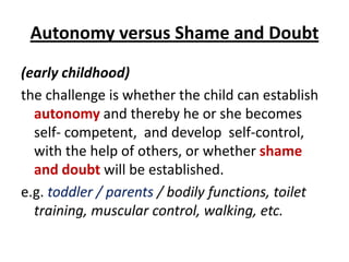 Autonomy versus Shame and Doubt
(early childhood)
the challenge is whether the child can establish
  autonomy and thereby he or she becomes
  self- competent, and develop self-control,
  with the help of others, or whether shame
  and doubt will be established.
e.g. toddler / parents / bodily functions, toilet
  training, muscular control, walking, etc.
 