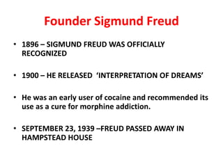 Founder Sigmund Freud
• 1896 – SIGMUND FREUD WAS OFFICIALLY
  RECOGNIZED

• 1900 – HE RELEASED ‘INTERPRETATION OF DREAMS’

• He was an early user of cocaine and recommended its
  use as a cure for morphine addiction.

• SEPTEMBER 23, 1939 –FREUD PASSED AWAY IN
  HAMPSTEAD HOUSE
 