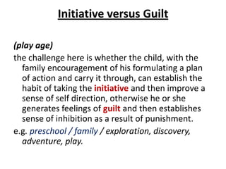 Initiative versus Guilt

(play age)
the challenge here is whether the child, with the
  family encouragement of his formulating a plan
  of action and carry it through, can establish the
  habit of taking the initiative and then improve a
  sense of self direction, otherwise he or she
  generates feelings of guilt and then establishes
  sense of inhibition as a result of punishment.
e.g. preschool / family / exploration, discovery,
  adventure, play.
 