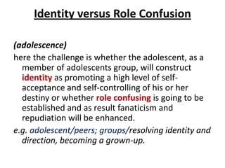 Identity versus Role Confusion

(adolescence)
here the challenge is whether the adolescent, as a
  member of adolescents group, will construct
  identity as promoting a high level of self-
  acceptance and self-controlling of his or her
  destiny or whether role confusing is going to be
  established and as result fanaticism and
  repudiation will be enhanced.
e.g. adolescent/peers; groups/resolving identity and
  direction, becoming a grown-up.
 