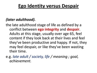 Ego Identity versus Despair

(later adulthood).
the late adulthood stage of life as defined by a
   conflict between ego integrity and despair.
   Adults at this stage, usually over age 65, feel
   content if they look back at their lives and feel
   they've been productive and happy. If not, they
   may feel despair, or like they've been wasting
   their time.
e.g. late adult / society, life / meaning ; goal,
   achievement.
 