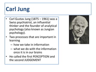 Carl Jung
• Carl Gustav Jung (1875 – 1961) was a
  Swiss psychiatrist, an influential
  thinker and the founder of analytical
  psychology (also known as Jungian
  psychology).
• Two processes that are important in
  learning
   – how we take in information
   – what we do with the information
     once it is in our brains
• He called the first PERCEPTION and
  the second JUDGEMENT
 