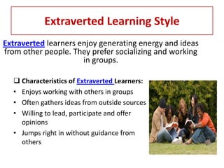 Extraverted Learning Style
Extraverted learners enjoy generating energy and ideas
from other people. They prefer socializing and working
                      in groups.

   Characteristics of Extraverted Learners:
  • Enjoys working with others in groups
  • Often gathers ideas from outside sources
  • Willing to lead, participate and offer
    opinions
  • Jumps right in without guidance from
    others
 