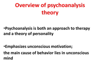 Overview of psychoanalysis
               theory

•Psychoanalysis is both an approach to therapy
and a theory of personality

•Emphasizes unconscious motivation;
the main cause of behavior lies in unconscious
mind
 