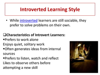 Introverted Learning Style
 • While introverted learners are still sociable, they
   prefer to solve problems on their own.

Characteristics of Introvert Learners:
Prefers to work alone
Enjoys quiet, solitary work
Often generates ideas from internal
sources
Prefers to listen, watch and reflect
Likes to observe others before
attempting a new skill
 
