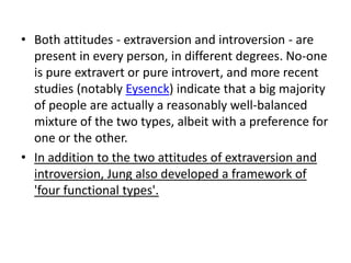 • Both attitudes - extraversion and introversion - are
  present in every person, in different degrees. No-one
  is pure extravert or pure introvert, and more recent
  studies (notably Eysenck) indicate that a big majority
  of people are actually a reasonably well-balanced
  mixture of the two types, albeit with a preference for
  one or the other.
• In addition to the two attitudes of extraversion and
  introversion, Jung also developed a framework of
  'four functional types'.
 