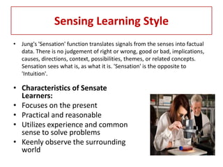 Sensing Learning Style
• Jung's 'Sensation' function translates signals from the senses into factual
  data. There is no judgement of right or wrong, good or bad, implications,
  causes, directions, context, possibilities, themes, or related concepts.
  Sensation sees what is, as what it is. 'Sensation' is the opposite to
  'Intuition'.

• Characteristics of Sensate
  Learners:
• Focuses on the present
• Practical and reasonable
• Utilizes experience and common
  sense to solve problems
• Keenly observe the surrounding
  world
 