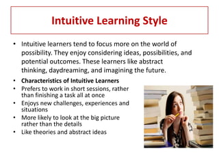 Intuitive Learning Style
• Intuitive learners tend to focus more on the world of
  possibility. They enjoy considering ideas, possibilities, and
  potential outcomes. These learners like abstract
  thinking, daydreaming, and imagining the future.
• Characteristics of Intuitive Learners
• Prefers to work in short sessions, rather
  than finishing a task all at once
• Enjoys new challenges, experiences and
  situations
• More likely to look at the big picture
  rather than the details
• Like theories and abstract ideas
 
