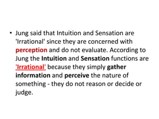 • Jung said that Intuition and Sensation are
  'Irrational' since they are concerned with
  perception and do not evaluate. According to
  Jung the Intuition and Sensation functions are
  'Irrational' because they simply gather
  information and perceive the nature of
  something - they do not reason or decide or
  judge.
 