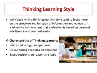 Thinking Learning Style
• Individuals with a thinking learning style tend to focus more
  on the structure and function of information and objects… It
  is objective to the extent that evaluation is based on personal
  intelligence and comprehension

 Characteristics of Thinking Learners:
• Interested in logic and patterns
• Dislike basing decisions on emotions
• Bases decisions on reason and logic
 