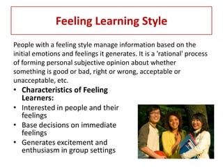 Feeling Learning Style
People with a feeling style manage information based on the
initial emotions and feelings it generates. It is a 'rational' process
of forming personal subjective opinion about whether
something is good or bad, right or wrong, acceptable or
unacceptable, etc.
• Characteristics of Feeling
  Learners:
• Interested in people and their
  feelings
• Base decisions on immediate
  feelings
• Generates excitement and
  enthusiasm in group settings
 