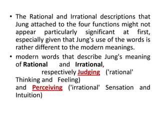 • The Rational and Irrational descriptions that
  Jung attached to the four functions might not
  appear particularly significant at first,
  especially given that Jung's use of the words is
  rather different to the modern meanings.
• modern words that describe Jung's meaning
  of Rational     and Irrational,
            respectively Judging ('rational'
  Thinking and Feeling)
  and Perceiving ('irrational' Sensation and
  Intuition)
 